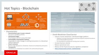 Copyright © 2017, Oracle and/or its affiliates. All rights reserved. |
• Characteristics
– Decentralized, peer-to-peer network
No central, controlling authority
– Distributed ledger
All participants maintain a copy of the ledger
– Immutable transaction history
Impossible to make changes to existing transactions in a blockchain
without detection
– Smart contracts
Business logic deployed on a blockchain. Shared and validated by participants.
– Transparent
Transactions on a blockchain are visible to the authorized participants.
• Oracle Blockchain Cloud Service
– Industry-neutral, blockchain / distributed ledger platform
• Helping to securely extend business processes beyond corporate boundaries
and accelerate B2B transactions
• Pre-assembled for building and running smart contracts
– Increase business velocity
– Reduce operational costs
– Reduce risk for fraud and costs for regulatory compliance
– https://cloud.oracle.com/en_US/blockchain
Hot Topics - Blockchain
 