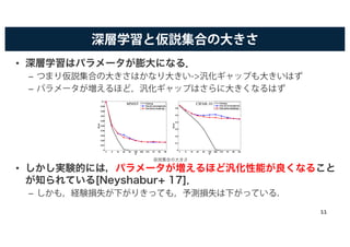 深層学習と仮説集合の大きさ
• 深層学習はパラメータが膨大になる．
– つまり仮説集合の大きさはかなり大きい->汎化ギャップも大きいはず
– パラメータが増えるほど，汎化ギャップはさらに大きくなるはず
• しかし実験的には，パラメータが増えるほど汎化性能が良くなること
が知られている[Neyshabur+ 17]．
– しかも，経験損失が下がりきっても，予測損失は下がっている．
4 8 16 32 64 128 256 512 1K 2K 4K
0
0.01
0.02
0.03
0.04
0.05
0.06
0.07
0.08
0.09
0.1
H
Error
Training
Test (at convergence)
Test (early stopping)
4 8 16 32 64 128 256 512 1K 2K 4K
0
0.1
0.2
0.3
0.4
0.5
0.6
H
Error
Training
Test (at convergence)
Test (early stopping)
MNIST CIFAR-10
仮説集合の大きさ
11
 