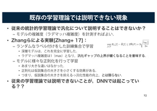 既存の学習理論では説明できない現象
• 従来の統計的学習理論で汎化について説明することはできないか？
– モデルの複雑度（ラデマッハ複雑度）を計測すればよい．
• Zhangらによる実験[Zhang+ 17]：
– ランダムなラベル付けをした訓練集合で学習
• 深層モデルは，これを完全に学習した．
• ラデマッハ複雑度は1（max）となり，汎汎化化ギギャャッッププのの上上界界がが緩緩くくななるるここととをを意意味味すするる．
– モデルに様々な正則化を行って学習
• あまり大きな違いはなかった．
• 正則化は仮説集合の大きさを小さくする効果がある．
• つまり，仮説集合の大きさを抑える->汎化性能の向上，ととはは限限ららなないい．
• 従来の学習理論では説明できないことが，DNNでは起こってい
る？？
sup
f2F
Rn[f] − ˆR[f]  2 ˆR(F) + 3
s
log 2
δ
2n
13
 