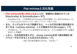 Flat minimaと汎化性能
• Flat minimaが良い汎化となることが，経験的に指摘されていた
[Hochreiter & Schmidhuber+ 97]．
– Chaudhariらは，この仮説を元にEntropy-SGDを提案している[Chaudhari+ 17]．
• Sharp minimaに行かないような，局所エントロピーに基づく手法．
• また，ランダムなラベルで訓練すると，ヘッセ行列の最大固有値が大
きくなる（=sharp minima）ことが確認された[Krueger+ 17]
– その他にも，ランダムラベルを学習するためには，モデル容量が大きい必要が
あることを確認．
• しかし，汎化性能を変えずに，sharp minimaを持つ損失関数に再
パラメータ化できることも示された[Dinh+ 17]．
->良い汎化ななららばばflat minima，ではない！
15
 