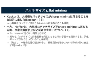 バッチサイズとflat minima
• Keskarは，大規模なバッチサイズがsharp minimaに落ちることを
実験的に示した[Keskar+ 16]．
– 小規模なバッチサイズだとflat minimaに落ちることも確認．
• 一方，Hofferは，大規模なバッチサイズがsharp minimaに落ちる
のは，反復回数が足りないだけと主張[Hoffer+ 17]．
– Flat minimaに行くには時間がかかる．
– 異なるバッチサイズで反復回数を同じになるように学習率を調節すると，汎化
ギャップがなくなっていることを確認．
– （ただし，一様安定性の観点からは，反復回数を増やさないほうがSGDは安定
する[Hardt+ 16]）
16
 