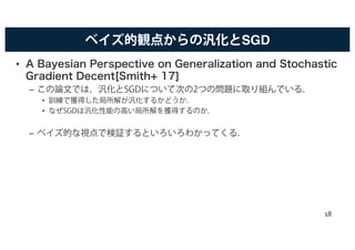 ベイズ的観点からの汎化とSGD
• A Bayesian Perspective on Generalization and Stochastic
Gradient Decent[Smith+ 17]
– この論文では，汎化とSGDについて次の2つの問題に取り組んでいる．
• 訓練で獲得した局所解が汎化するかどうか．
• なぜSGDは汎化性能の高い局所解を獲得するのか．
– ベイズ的な視点で検証するといろいろわかってくる．
18
 