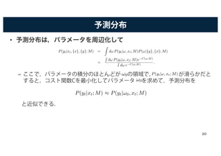 予測分布
• 予測分布は，パラメータを周辺化して
– ここで，パラメータの積分のほとんどが の領域で， が滑らかだと
すると，コスト関数Cを最小化してパラメータ を求めて，予測分布を
と近似できる．
P(yt|xt, {x}, {y}; M) =
Z
d! P(yt|!, xt; M)P(!|{y}, {x}; M)
=
R
d! P(yt|!, xt; M)e−C(!;M)
R
d! e−C(!;M)
.
P(yt|!, xt; M)
( )
!0,
!0,
y g
P(yt|xt; M) ⇡ P(yt|!0, xt; M)
20
 