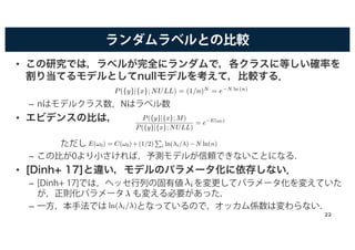 ランダムラベルとの比較
• この研究では，ラベルが完全にランダムで，各クラスに等しい確率を
割り当てるモデルとしてnullモデルを考えて，比較する．
– nはモデルクラス数，Nはラベル数
• エビデンスの比は，
ただし
– この比が0より小さければ，予測モデルが信頼できないことになる．
• [Dinh+ 17]と違い，モデルのパラメータ化に依存しない．
– [Dinh+ 17]では，ヘッセ行列の固有値 を変更してパラメータ化を変えていた
が，正則化パラメータ も変える必要があった．
– 一方，本手法では となっているので，オッカム係数は変わらない．
P({y}|{x}; NULL) = (1/n)N
= e−N ln (n)
h b f i i l b l h h id
P({y}|{x}; M)
P({y}|{x}; NULL)
= e−E(!0)
,
E(!0) = C(!0)+(1/2)
P
i ln(λi/λ)−N ln(n) i
λ
λi
ln(λi/λ)
22
 