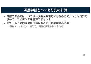 深層学習とヘッセ行列の計算
• 深層モデルでは，パラメータ数が数百万にもなるので，ヘッセ行列を
求めて，エビデンスを計算できない！
• また，多くの同等の最小値があることも考慮する必要．
– 隠れユニットの入れ替えで，同値の表現を作れるため．
23
 