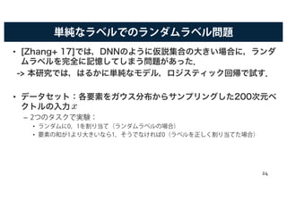 単純なラベルでのランダムラベル問題
• [Zhang+ 17]では，DNNのように仮説集合の大きい場合に，ランダ
ムラベルを完全に記憶してしまう問題があった．
-> 本研究では，はるかに単純なモデル，ロジスティック回帰で試す．
• データセット：各要素をガウス分布からサンプリングした200次元ベ
クトルの入力
– 2つのタスクで実験：
• ランダムに0，1を割り当て（ランダムラベルの場合）
• 要素の和が1より大きいなら1，そうでなければ0（ラベルを正しく割り当てた場合）
x
24
 