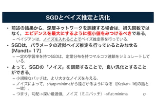 SGDとベイズ推定と汎化
• 前述の結果から，深層ネットワークを訓練する場合は，損失関数では
なく，エビデンスを最大にするように極小値をみつけるべきである．
– ベイジアンは，ノイズを入れることでベイズ推定等を行っている．
• SGDは，パラメータの近似ベイズ推定を行っているとみなせる
[Mandt+ 17]
– 一定の学習率を持つSGDは，定常分布を持つマルコフ連鎖をシミュレートして
いる．
• よって，SGDの「ノイズ」を調節することで，良い汎化とすること
ができる．
– 小規模なバッチは，より大きなノイズを与える．
– ノイズによって，sharp minimaから遠ざかるようになる（[Keskar+ 16]の話と
一致）．
– つまり，勾配->深い最適値，ノイズ（ミニバッチ）->flat minima 27
 