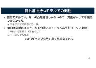 隠れ層を持つモデルでの実験
• 線形モデルでは，単一の凸最適値しかないので，汎化ギャップを確認
できなかった．
– ベイジアンの直感とも一致．
• 800個の隠れユニットをもつ浅いニューラルネットワークで実験．
– MNISTで学習（1000枚のみ）
– モーメンタムSGD
->汎化ギャップを示す最も単純なモデル
28
 