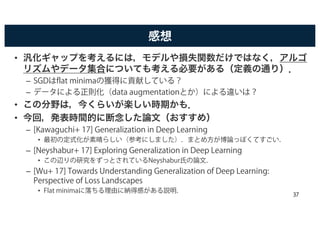 感想
• 汎化ギャップを考えるには，モデルや損失関数だけではなく，アルゴ
リズムやデータ集合についても考える必要がある（定義の通り）．
– SGDはflat minimaの獲得に貢献している？
– データによる正則化（data augmentationとか）による違いは？
• この分野は，今くらいが楽しい時期かも．
• 今回，発表時間的に断念した論文（おすすめ）
– [Kawaguchi+ 17] Generalization in Deep Learning
• 最初の定式化が素晴らしい（参考にしました）．まとめ方が博論っぽくてすごい．
– [Neyshabur+ 17] Exploring Generalization in Deep Learning
• この辺りの研究をずっとされているNeyshabur氏の論文．
– [Wu+ 17] Towards Understanding Generalization of Deep Learning:
Perspective of Loss Landscapes
• Flat minimaに落ちる理由に納得感がある説明． 37
 