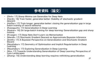 参考資料（論文）
• [Dinh+ 17] Sharp Minima can Generalize for Deep Nets
• [Hardt+ 16] Train faster, generalize better: Stability of stochastic gradient
descent
• [Hoffer+ 17] Train longer, generalize better: closing the generalization gap in large
batch training of neural networks
• [Kawaguchi+ 17] Generalization in Deep Learning
• [Keskar+ 16] On large-batch training for deep learning: Generalization gap and sharp
minima
• [Krueger+ 17] Deep Nets Don't Learn via Memorization
• [Mandt+ 17] Stochastic Gradient Descent as Approximate Bayesian Inference
• [Smith+ 17] A Bayesian Perspective on Generalization and Stochastic Gradient
Decent
• [Neyshabur+ 17] Geometry of Optimization and Implicit Regularization in Deep
Learning
• [Neyshabur+ 17] Exploring Generalization in Deep Learning
• [Wu+ 17] Towards Understanding Generalization of Deep Learning: Perspective of
Loss Landscapes
• [Zhang+ 16] Understanding deep learning requires rethinking generalization
38
 