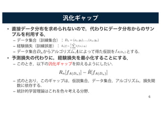 汎化ギャップ
• 直接データ分布を求められないので，代わりにデータ分布からのサン
プルを利用する．
– データ集合（訓練集合）：
– 経験損失（訓練誤差）：
– データ集合 からアルゴリズム によって得た仮説を とする．
• 予測損失の代わりに，経験損失を最小化することにする．
– このとき，以下の汎化ギャップを抑えるようにしたい．
– 式のとおり，このギャップは，仮説集合，データ集合，アルゴリズム，損失関
数に依存する．
– 統計的学習理論はこれを色々考える分野．
Dn = (x1, y1), ..., (xn, yn)
ˆRn[f] =
1
n
nX
i=1
l(f(xi), y1)
fA(Dn)
Rn[fA(Dn)] − ˆR[fA(Dn)]
Dn A
6
 
