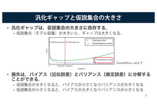 汎化ギャップと仮説集合の大きさ
• 汎化ギャップは，仮説集合の大きさに依存する．
– 仮説集合（モデル容量）が大きいと，ギャップは大きくなる．
• 損失は，バイアス（近似誤差）とバリアンス（推定誤差）に分解する
ことができる．
– 仮説集合が大きくなると，バイアスが小さくなりバリアンスが大きくなる
– 仮説集合が小さくなると，バイアスが大きくなりバリアンスが小さくなる
[Goodfellow+ 16]より
7
 