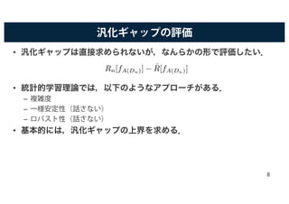汎化ギャップの評価
• 汎化ギャップは直接求められないが，なんらかの形で評価したい．
• 統計的学習理論では，以下のようなアプローチがある．
– 複雑度
– 一様安定性（話さない）
– ロバスト性（話さない）
• 基本的には，汎化ギャップの上界を求める．
Rn[fA(Dn)] − ˆR[fA(Dn)]
8
 