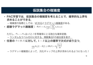 仮説集合の複雑度
• PAC学習では，仮説集合の複雑度を考えることで，確率的な上界を
求めることができる．
– 複雑度の指標としては，VC次元とラデマッハ複雑度がある．
• 経験ラデマッハ複雑度：
ただし， は+1と-1を等確率にとる独立な確率変数．
– ランダムなラベル付けに対する，関数集合Fの適合度を表す．
• 任意の に対して， 以上の確率で次式が成り立つ．
– ラデマッハ複雑度によって，汎化ギャップの上界が求められるようになった！
ˆR(F) = Eσ[sup
f2F
(
1
n
nX
i=1
σif(xi))]
σ1, ..., σn
1 − δ
sup
f2F
Rn[f] − ˆR[f]  2 ˆR(F) + 3
s
log 2
δ
2n
δ 2 (0, 1)
9
 