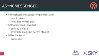 12
ASYNCMESSENGER
●
new network Messenger implementation
– event driven
– fixed-size thread pool
●
RDMA backend (ibverbs)
– built by default
– limited testing, but seems stable!
●
DPDK backend
– prototype!
 