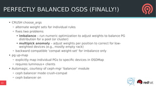 13
PERFECTLY BALANCED OSDS (FINALLY!)
●
CRUSH choose_args
– alternate weight sets for individual rules
– fixes two problems
●
imbalance – run numeric optimization to adjust weights to balance PG
distribution for a pool (or cluster)
●
multipick anomaly – adjust weights per position to correct for low-
weighted devices (e.g., mostly empty rack)
– backward compatible ‘compat weight-set’ for imbalance only
●
pg up-map
– explicitly map individual PGs to specific devices in OSDMap
– requires luminous+ clients
●
Automagic, courtesy of ceph-mgr ‘balancer’ module
– ceph balancer mode crush-compat
– ceph balancer on
 