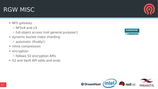 17
RGW MISC
●
NFS gateway
– NFSv4 and v3
– full object access (not general purpose!)
●
dynamic bucket index sharding
– automatic (finally!)
●
inline compression
●
encryption
– follows S3 encryption APIs
●
S3 and Swift API odds and ends
RADOSGW
LIBRADOS
 