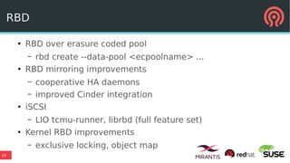 19
RBD
●
RBD over erasure coded pool
– rbd create --data-pool <ecpoolname> ...
●
RBD mirroring improvements
– cooperative HA daemons
– improved Cinder integration
●
iSCSI
– LIO tcmu-runner, librbd (full feature set)
●
Kernel RBD improvements
– exclusive locking, object map
 
