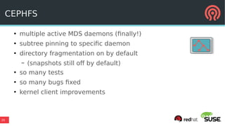20
CEPHFS
●
multiple active MDS daemons (finally!)
●
subtree pinning to specific daemon
●
directory fragmentation on by default
– (snapshots still off by default)
●
so many tests
●
so many bugs fixed
●
kernel client improvements
 