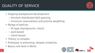 26
QUALITY OF SERVICE
●
Ongoing background development
– dmclock distributed QoS queuing
– minimum reservations and priority weighting
●
Range of policies
– IO type (background, client)
– pool-based
– client-based
●
Theory is complex
●
Prototype is promising, despite simplicity
●
Basics will land in Mimic
 