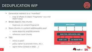 29
CEPH STORAGE CLUSTER
DEDUPLICATION WIP
●
Generalize redirect to a “manifest”
– map of offsets to object “fragments” (vs a full
object copy)
●
Break objects into chunks
– fixed size, or content fingerprint
●
Store chunks in content-addressable pool
– name object by sha256(content)
– reference count chunks
●
TBD
– inline or post?
– policy (when to promote inline, etc.)
– agent home (embed in OSD, …)
APPLICATION
BASE POOL (REPLICATED, SSD)
SLOW 1 (EC) CAS DEDUP POOL
 