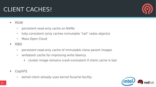 31
CLIENT CACHES!
●
RGW
– persistent read-only cache on NVMe
– fully consistent (only caches immutable “tail” rados objects)
– Mass Open Cloud
●
RBD
– persistent read-only cache of immutable clone parent images
– writeback cache for improving write latency
●
cluster image remains crash-consistent if client cache is lost
●
CephFS
– kernel client already uses kernel fscache facility
 