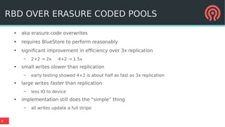 8
RBD OVER ERASURE CODED POOLS
●
aka erasure code overwrites
●
requires BlueStore to perform reasonably
●
significant improvement in efficiency over 3x replication
– 2+2 → 2x 4+2 → 1.5x
●
small writes slower than replication
– early testing showed 4+2 is about half as fast as 3x replication
●
large writes faster than replication
– less IO to device
●
implementation still does the “simple” thing
– all writes update a full stripe
 