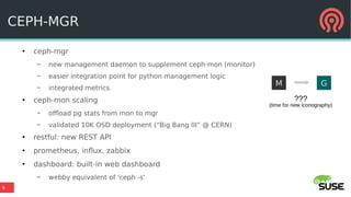 9
CEPH-MGR
●
ceph-mgr
– new management daemon to supplement ceph-mon (monitor)
– easier integration point for python management logic
– integrated metrics
●
ceph-mon scaling
– offload pg stats from mon to mgr
– validated 10K OSD deployment (“Big Bang III” @ CERN)
●
restful: new REST API
●
prometheus, influx, zabbix
●
dashboard: built-in web dashboard
– webby equivalent of 'ceph -s'
M G
???
(time for new iconography)
 