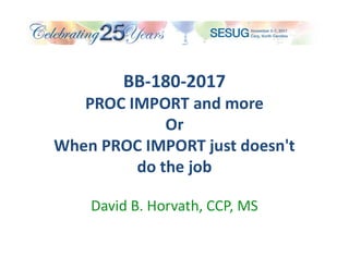 BB-180-2017
PROC IMPORT and more
Or
When PROC IMPORT just doesn't
do the job
David B. Horvath, CCP, MS
 