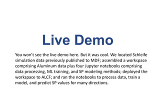 Live Demo
You won’t see the live demo here. But it was cool. We located Schleife
simulation data previously published to MDF; assembled a workspace
comprising Aluminum data plus four Jupyter notebooks comprising
data processing, ML training, and SP modeling methods; deployed the
workspace to ALCF; and ran the notebooks to process data, train a
model, and predict SP values for many directions.
 