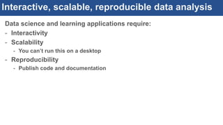 Interactive, scalable, reproducible data analysis
Data science and learning applications require:
- Interactivity
- Scalability
- You can’t run this on a desktop
- Reproducibility
- Publish code and documentation
 