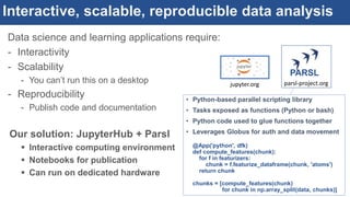 Interactive, scalable, reproducible data analysis
Data science and learning applications require:
- Interactivity
- Scalability
- You can’t run this on a desktop
- Reproducibility
- Publish code and documentation
Our solution: JupyterHub + Parsl
 Interactive computing environment
 Notebooks for publication
 Can run on dedicated hardware
PARSL
parsl-project.orgjupyter.org
• Python-based parallel scripting library
• Tasks exposed as functions (Python or bash)
• Python code used to glue functions together
• Leverages Globus for auth and data movement
@App('python', dfk)
def compute_features(chunk):
for f in featurizers:
chunk = f.featurize_dataframe(chunk, 'atoms')
return chunk
chunks = [compute_features(chunk)
for chunk in np.array_split(data, chunks)]
 