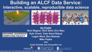 Building an ALCF Data Service:
Interactive, scalable, reproducible data science
Ian Foster
Rick Wagner, Nick Saint, Eric Blau
Kyle Chard, Yadu Nand Babuji
Logan Ward, Ben Blaiszik
Mike Papka
with
André Schleife and Cheng-Wei Lee
Aiichiro Nakano (USC - ALCF INCITE 2017), Maria Chan (ANL - ALCF INCITE 2016, André Schleife (UIUC - ALCF INCITE 2016)
 