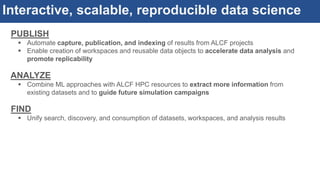 Interactive, scalable, reproducible data science
PUBLISH
 Automate capture, publication, and indexing of results from ALCF projects
 Enable creation of workspaces and reusable data objects to accelerate data analysis and
promote replicability
ANALYZE
 Combine ML approaches with ALCF HPC resources to extract more information from
existing datasets and to guide future simulation campaigns
FIND
 Unify search, discovery, and consumption of datasets, workspaces, and analysis results
 