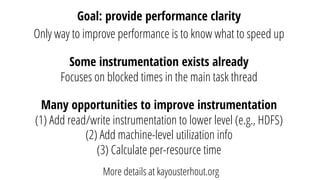 Goal: provide performance clarity
Only way to improve performance is to know what to speed up
Some instrumentation exists already
Focuses on blocked times in the main task thread
Many opportunities to improve instrumentation
(1) Add read/write instrumentation to lower level (e.g., HDFS)
(2) Add machine-level utilization info
(3) Calculate per-resource time
More details at kayousterhout.org
 