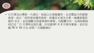 • 日月潭為台灣第一大湖泊，地區山水景緻優美，且具豐富天然遊憩
資源，故以「保持當地優美風景、保護其水源及水質、維護發電設
施的 安全，並促進觀光旅遊事業的發展」為整體宗旨，由南投縣政
府訂定「日 月潭特定區計畫」於民國 61 年 2 月發布實施，並於民
國 75 年 10 月完 成第一次通盤檢討
 