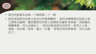 • 原住民族基本法第二十條與第二十一條
• 政府承認原住民族土地及自然資源權利。 政府為辦理原住民族土地
之調查及處理，應設置原住民族土地調查及處理 委員會；其組織及
相關事務，另以法律定之。 原住民族或原住民所有、使用之土地、
海域，其回復、取得、處分、計畫 、管理及利用等事項，另以法律
定之。
 
