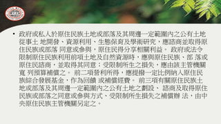 • 政府或私人於原住民族土地或部落及其周邊一定範圍內之公有土地
從事土 地開發、資源利用、生態保育及學術研究，應諮商並取得原
住民族或部落 同意或參與，原住民得分享相關利益。 政府或法令
限制原住民族利用前項土地及自然資源時，應與原住民族、部 落或
原住民諮商，並取得其同意；受限制所生之損失，應由該主管機關
寬 列預算補償之。 前二項營利所得，應提撥一定比例納入原住民
族綜合發展基金，作為回饋 或補償經費。 前三項有關原住民族土
地或部落及其周邊一定範圍內之公有土地之劃設、 諮商及取得原住
民族或部落之同意或參與方式、受限制所生損失之補償辦 法，由中
央原住民族主管機關另定之。
 