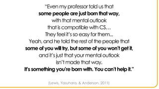 “Evenmy professor told us that
some people are just born that way,
with thatmentaloutlook
that is compatible withCS…
They feelit’s so easy for them...
Yeah,and he told the rest ofthe people that
some of you will try, but some of you won’t get it,
and it’s just that your mentaloutlook
isn’t made thatway.
It’s something you’re born with. You can’t help it.”
(Lewis, Yasuhara, & Anderson, 2011)
 