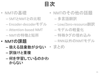 目次
• NMTの基礎
– SMTとNMTとの比較
– Encoder-decoderモデル
– Attention-based NMT
– NMTの特徴と短所
• NMTの課題
– 扱える語彙数が少ない
– 訳抜けと重複
– 何を学習しているのかわ
からない
• NMTのその他の話題
– 多言語翻訳
– Low/Zero-resource翻訳
– モデルの軽量化
– 特殊タグの埋め込み
– RNN以外のNMTモデル
• まとめ
25
 