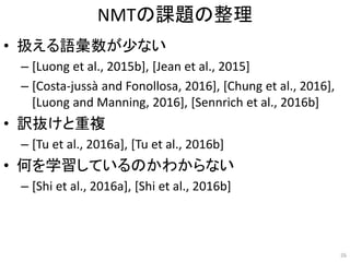 NMTの課題の整理
• 扱える語彙数が少ない
– [Luong et al., 2015b], [Jean et al., 2015]
– [Costa-jussà and Fonollosa, 2016], [Chung et al., 2016],
[Luong and Manning, 2016], [Sennrich et al., 2016b]
• 訳抜けと重複
– [Tu et al., 2016a], [Tu et al., 2016b]
• 何を学習しているのかわからない
– [Shi et al., 2016a], [Shi et al., 2016b]
26
 