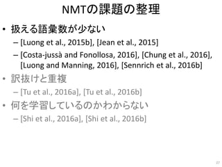 NMTの課題の整理
• 扱える語彙数が少ない
– [Luong et al., 2015b], [Jean et al., 2015]
– [Costa-jussà and Fonollosa, 2016], [Chung et al., 2016],
[Luong and Manning, 2016], [Sennrich et al., 2016b]
• 訳抜けと重複
– [Tu et al., 2016a], [Tu et al., 2016b]
• 何を学習しているのかわからない
– [Shi et al., 2016a], [Shi et al., 2016b]
27
 