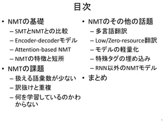 目次
• NMTの基礎
– SMTとNMTとの比較
– Encoder-decoderモデル
– Attention-based NMT
– NMTの特徴と短所
• NMTの課題
– 扱える語彙数が少ない
– 訳抜けと重複
– 何を学習しているのかわ
からない
• NMTのその他の話題
– 多言語翻訳
– Low/Zero-resource翻訳
– モデルの軽量化
– 特殊タグの埋め込み
– RNN以外のNMTモデル
• まとめ
3
 
