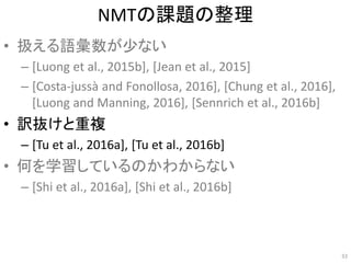 NMTの課題の整理
• 扱える語彙数が少ない
– [Luong et al., 2015b], [Jean et al., 2015]
– [Costa-jussà and Fonollosa, 2016], [Chung et al., 2016],
[Luong and Manning, 2016], [Sennrich et al., 2016b]
• 訳抜けと重複
– [Tu et al., 2016a], [Tu et al., 2016b]
• 何を学習しているのかわからない
– [Shi et al., 2016a], [Shi et al., 2016b]
33
 