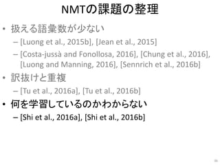 NMTの課題の整理
• 扱える語彙数が少ない
– [Luong et al., 2015b], [Jean et al., 2015]
– [Costa-jussà and Fonollosa, 2016], [Chung et al., 2016],
[Luong and Manning, 2016], [Sennrich et al., 2016b]
• 訳抜けと重複
– [Tu et al., 2016a], [Tu et al., 2016b]
• 何を学習しているのかわからない
– [Shi et al., 2016a], [Shi et al., 2016b]
36
 