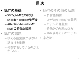 目次
• NMTの基礎
– SMTとNMTとの比較
– Encoder-decoderモデル
– Attention-based NMT
– NMTの特徴と短所
• NMTの課題
– 扱える語彙数が少ない
– 訳抜けと重複
– 何を学習しているのかわ
からない
• NMTのその他の話題
– 多言語翻訳
– Low/Zero-resource翻訳
– モデルの軽量化
– 特殊タグの埋め込み
– RNN以外のNMTモデル
• まとめ
4
 