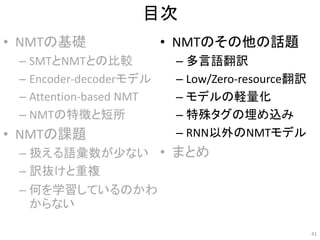 目次
• NMTの基礎
– SMTとNMTとの比較
– Encoder-decoderモデル
– Attention-based NMT
– NMTの特徴と短所
• NMTの課題
– 扱える語彙数が少ない
– 訳抜けと重複
– 何を学習しているのかわ
からない
• NMTのその他の話題
– 多言語翻訳
– Low/Zero-resource翻訳
– モデルの軽量化
– 特殊タグの埋め込み
– RNN以外のNMTモデル
• まとめ
41
 