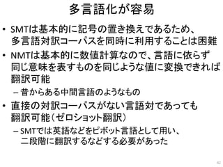 多言語化が容易
• SMTは基本的に記号の置き換えであるため、
多言語対訳コーパスを同時に利用することは困難
• NMTは基本的に数値計算なので、言語に依らず
同じ意味を表すものを同じような値に変換できれば
翻訳可能
– 昔からある中間言語のようなもの
• 直接の対訳コーパスがない言語対であっても
翻訳可能（ゼロショット翻訳）
– SMTでは英語などをピボット言語として用い、
二段階に翻訳するなどする必要があった
42
 