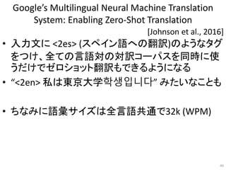 Google’s Multilingual Neural Machine Translation
System: Enabling Zero-Shot Translation
• 入力文に <2es> (スペイン語への翻訳)のようなタグ
をつけ、全ての言語対の対訳コーパスを同時に使
うだけでゼロショット翻訳もできるようになる
• “<2en> 私は東京大学학생입니다” みたいなことも
• ちなみに語彙サイズは全言語共通で32k (WPM)
44
[Johnson et al., 2016]
 