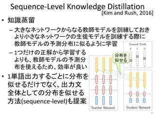 Sequence-Level Knowledge Distillation
• 知識蒸留
– 大きなネットワークからなる教師モデルを訓練しておき
より小さなネットワークの生徒モデルを訓練する際に
教師モデルの予測分布に似るように学習
– 1つだけの正解から学習する
よりも、教師モデルの予測分
布を使えるため、効率が良い
• 1単語出力するごとに分布を
似せるだけでなく、出力文
全体としての分布を似せる
方法(sequence-level)も提案
47
[Kim and Rush, 2016]
分布を
似せる
 